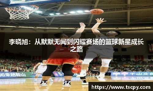 李晓旭：从默默无闻到闪耀赛场的篮球新星成长之路